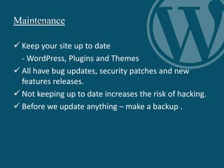 Maintenance
 Keep your site up to date
- WordPress, Plugins and Themes
 All have bug updates, security patches and new
features releases.
 Not keeping up to date increases the risk of hacking.
 Before we update anything – make a backup .
 