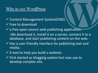 Why to use WordPress
 Content Management System(CMS)
 Free to download
 a free open-source web publishing application
-We download it, install it on a server, connect it to a
database, and start publishing content on the web.
 Has a user friendly interface for publishing text and
media.
 A tool to help you build a website.
 First started as blogging system but now use to
develop complex site.
 