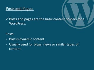 Posts and Pages:
 Posts and pages are the basic content holders for a
WordPress.
Posts:
- Post is dynamic content.
- Usually used for blogs, news or similar types of
content.
 