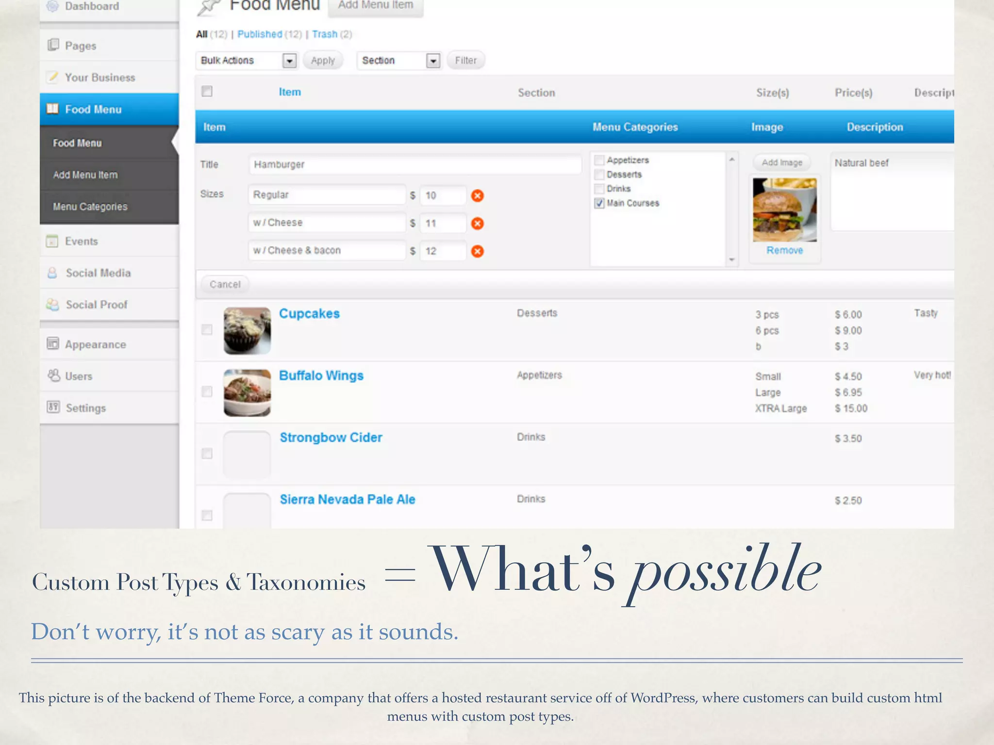 Custom Post Types & Taxonomies                           = What’s possible
  Don’t worry, it’s not as scary as it sounds.

This picture is of the backend of Theme Force, a company that offers a hosted restaurant service off of WordPress, where customers can build custom html
                                                            menus with custom post types.
 