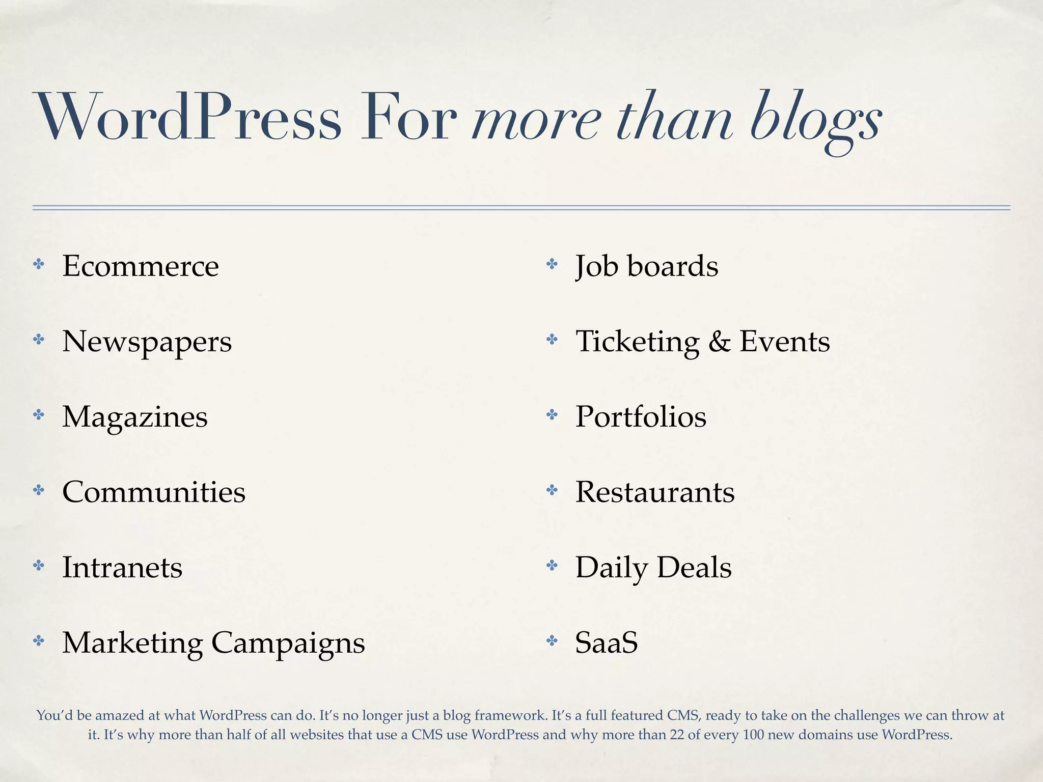 WordPress For more than blogs

✤   Ecommerce                                                                   ✤    Job boards

✤   Newspapers                                                                  ✤    Ticketing & Events

✤   Magazines                                                                   ✤    Portfolios

✤   Communities                                                                 ✤    Restaurants

✤   Intranets                                                                   ✤    Daily Deals

✤   Marketing Campaigns                                                         ✤    SaaS

You’d be amazed at what WordPress can do. It’s no longer just a blog framework. It’s a full featured CMS, ready to take on the challenges we can throw at
       it. It’s why more than half of all websites that use a CMS use WordPress and why more than 22 of every 100 new domains use WordPress.
 