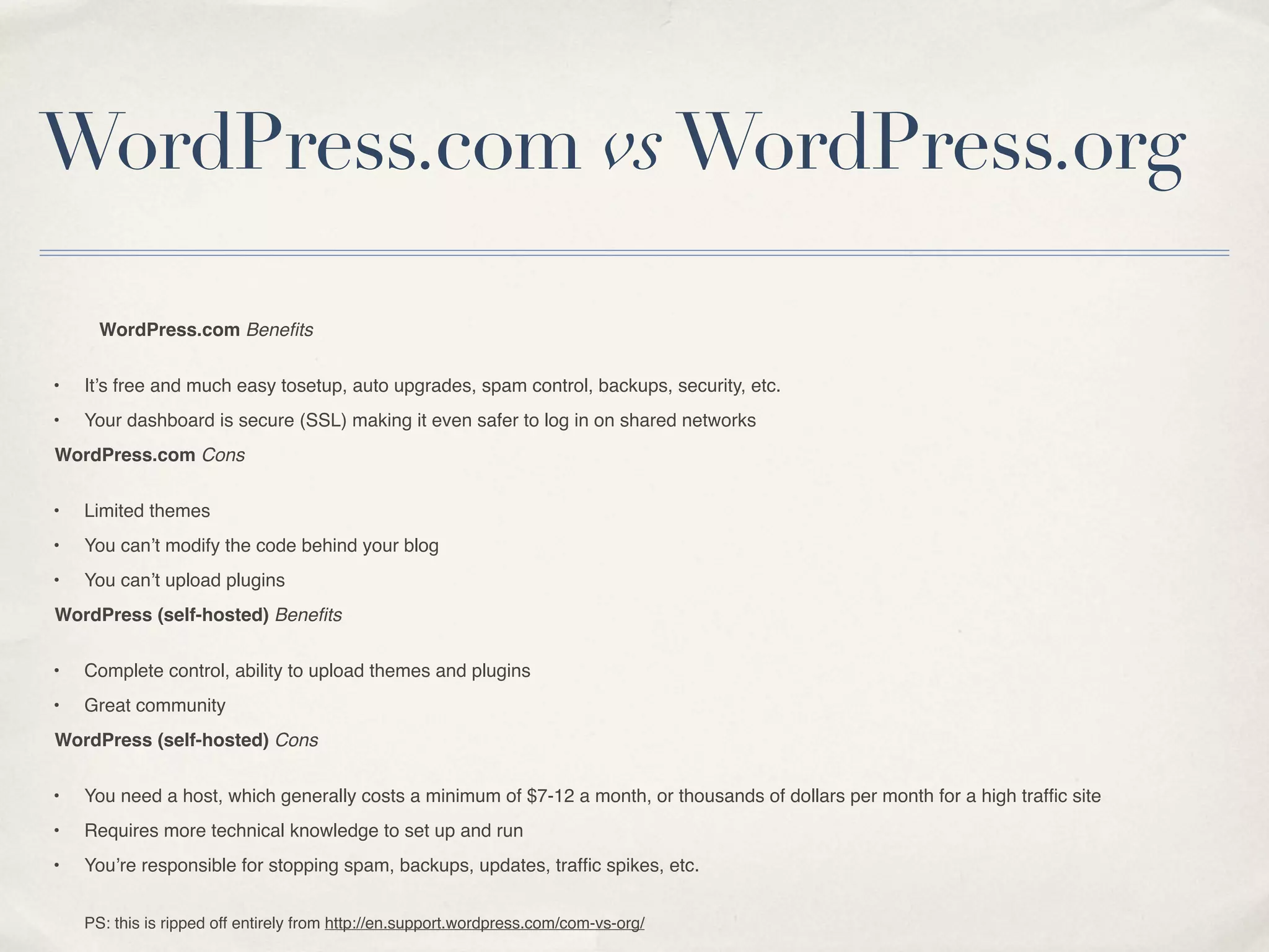 WordPress.com vs WordPress.org

      WordPress.com Beneﬁts


•   It’s free and much easy tosetup, auto upgrades, spam control, backups, security, etc.
•   Your dashboard is secure (SSL) making it even safer to log in on shared networks
WordPress.com Cons


•   Limited themes
•   You can’t modify the code behind your blog
•   You can’t upload plugins
WordPress (self-hosted) Beneﬁts


•   Complete control, ability to upload themes and plugins
•   Great community
WordPress (self-hosted) Cons


•   You need a host, which generally costs a minimum of $7-12 a month, or thousands of dollars per month for a high trafﬁc site
•   Requires more technical knowledge to set up and run
•   You’re responsible for stopping spam, backups, updates, trafﬁc spikes, etc.


    PS: this is ripped off entirely from http://en.support.wordpress.com/com-vs-org/
 