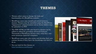 THEMES
• Themes allow users to change the look and
functionality of a WordPress website.
• WordPress users may install and switch between
themes. Themes may be installed using the WordPress
"Appearance" administration tool or theme folders may
be uploaded via FTP.
• The PHP, HTML & CSS code found in themes can be
added or edited for providing advanced features.
Thousands of WordPress themes exist, some free, and
some premium (paid for) templates.
• WordPress users may also create and develop their own
custom themes if they have the knowledge and skill to
do so.
• You can look for free themes at
http://wordpress.org/themes/
 