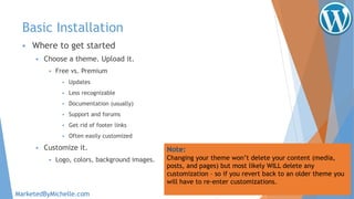 Basic Installation
 Where to get started
 Choose a theme. Upload it.
 Free vs. Premium
 Updates
 Less recognizable
 Documentation (usually)
 Support and forums
 Get rid of footer links
 Often easily customized
 Customize it.
 Logo, colors, background images.
Note:
Changing your theme won’t delete your content (media,
posts, and pages) but most likely WILL delete any
customization – so if you revert back to an older theme you
will have to re-enter customizations.
MarketedByMichelle.com
 