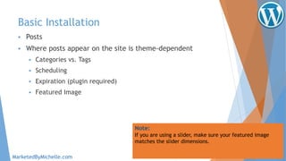 Basic Installation
 Posts
 Where posts appear on the site is theme-dependent
 Categories vs. Tags
 Scheduling
 Expiration (plugin required)
 Featured Image
Note:
If you are using a slider, make sure your featured image
matches the slider dimensions.
MarketedByMichelle.com
 