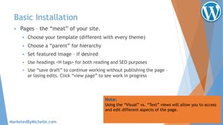 Basic Installation
 Pages – the “meat” of your site.
 Choose your template (different with every theme)
 Choose a “parent” for hierarchy
 Set featured image – if desired
 Use headings <H tags> for both reading and SEO purposes
 Use “save draft” to continue working without publishing the page –
or losing edits. Click “view page” to see work in progress
Note:
Using the “Visual” vs. “Text” views will allow you to access
and edit different aspects of the page.
MarketedByMichelle.com
 