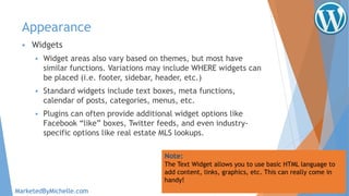Appearance
 Widgets
 Widget areas also vary based on themes, but most have
similar functions. Variations may include WHERE widgets can
be placed (i.e. footer, sidebar, header, etc.)
 Standard widgets include text boxes, meta functions,
calendar of posts, categories, menus, etc.
 Plugins can often provide additional widget options like
Facebook “like” boxes, Twitter feeds, and even industry-
specific options like real estate MLS lookups.
Note:
The Text Widget allows you to use basic HTML language to
add content, links, graphics, etc. This can really come in
handy!
MarketedByMichelle.com
 