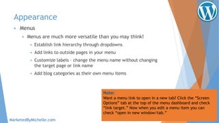 Appearance
 Menus
 Menus are much more versatile than you may think!
 Establish link hierarchy through dropdowns
 Add links to outside pages in your menu
 Customize labels – change the menu name without changing
the target page or link name
 Add blog categories as their own menu items
Note:
Want a menu link to open in a new tab? Click the “Screen
Options” tab at the top of the menu dashboard and check
“link target.” Now when you edit a menu item you can
check “open in new window/tab.”
MarketedByMichelle.com
 
