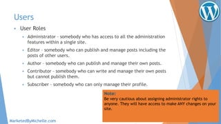 Users
 User Roles
 Administrator – somebody who has access to all the administration
features within a single site.
 Editor – somebody who can publish and manage posts including the
posts of other users.
 Author – somebody who can publish and manage their own posts.
 Contributor – somebody who can write and manage their own posts
but cannot publish them.
 Subscriber – somebody who can only manage their profile.
Note:
Be very cautious about assigning administrator rights to
anyone. They will have access to make ANY changes on your
site.
MarketedByMichelle.com
 