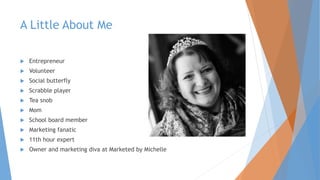 A Little About Me
 Entrepreneur
 Volunteer
 Social butterfly
 Scrabble player
 Tea snob
 Mom
 School board member
 Marketing fanatic
 11th hour expert
 Owner and marketing diva at Marketed by Michelle
 