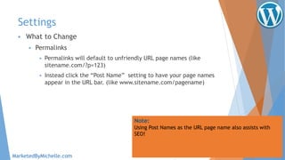 Settings
 What to Change
 Permalinks
 Permalinks will default to unfriendly URL page names (like
sitename.com/?p=123)
 Instead click the “Post Name” setting to have your page names
appear in the URL bar. (like www.sitename.com/pagename)
Note:
Using Post Names as the URL page name also assists with
SEO!
MarketedByMichelle.com
 