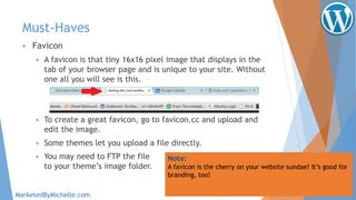 Must-Haves
 Favicon
 A favicon is that tiny 16x16 pixel image that displays in the
tab of your browser page and is unique to your site. Without
one all you will see is this.
 To create a great favicon, go to favicon.cc and upload and
edit the image.
 Some themes let you upload a file directly.
 You may need to FTP the file
to your theme’s image folder.
Note:
A favicon is the cherry on your website sundae! It’s good for
branding, too!
MarketedByMichelle.com
 