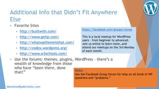 Additional Info that Didn’t Fit Anywhere
Else
 Favorite Sites
 http://builtwith.com/
 http://www.getip.com/
 http://whatwpthemeisthat.com/
 http://codex.wordpress.org/
 http://www.w3schools.com/
 Use the forums: themes, plugins, WordPress – there’s a
wealth of knowledge from those
who have “been there, done
that!” Note:
Use the Facebook Group forum for help on all kinds of WP
questions and “problems.”
MarketedByMichelle.com
https://facebook.com/groups/rocwp
This is a local meetup for WordPress
users – from beginner to advanced.
Join us online to learn more…and
attend our meetups on the 3rd Monday
of each month.
 