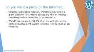So you want a piece of the Internet…
 Originally a blogging medium, WordPress now offers a
great platform for creating almost any kind of website –
from blogs to brochure sites to e-commerce.
 WordPress is used by 59.6% of all the websites whose
content management system we know. This is 26.5% of all
websites.
MarketedByMichelle.com
 