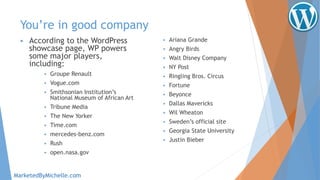 You’re in good company
 According to the WordPress
showcase page, WP powers
some major players,
including:
 Groupe Renault
 Vogue.com
 Smithsonian Institution’s
National Museum of African Art
 Tribune Media
 The New Yorker
 Time.com
 mercedes-benz.com
 Rush
 open.nasa.gov
 Ariana Grande
 Angry Birds
 Walt Disney Company
 NY Post
 Ringling Bros. Circus
 Fortune
 Beyonce
 Dallas Mavericks
 Wil Wheaton
 Sweden’s official site
 Georgia State University
 Justin Bieber
MarketedByMichelle.com
 