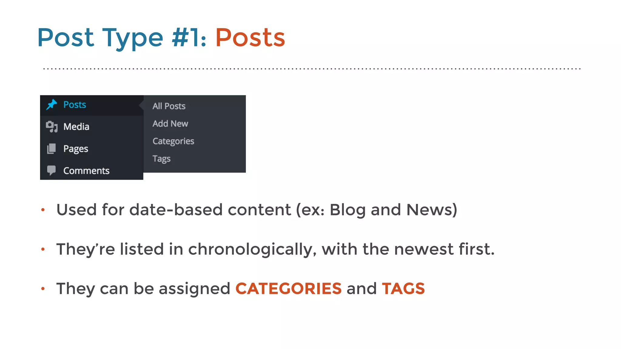 Post Type #1: Posts
• Used for date-based content (ex: Blog and News) 
• They’re listed in chronologically, with the newest first. 
• They can be assigned CATEGORIES and TAGS
 