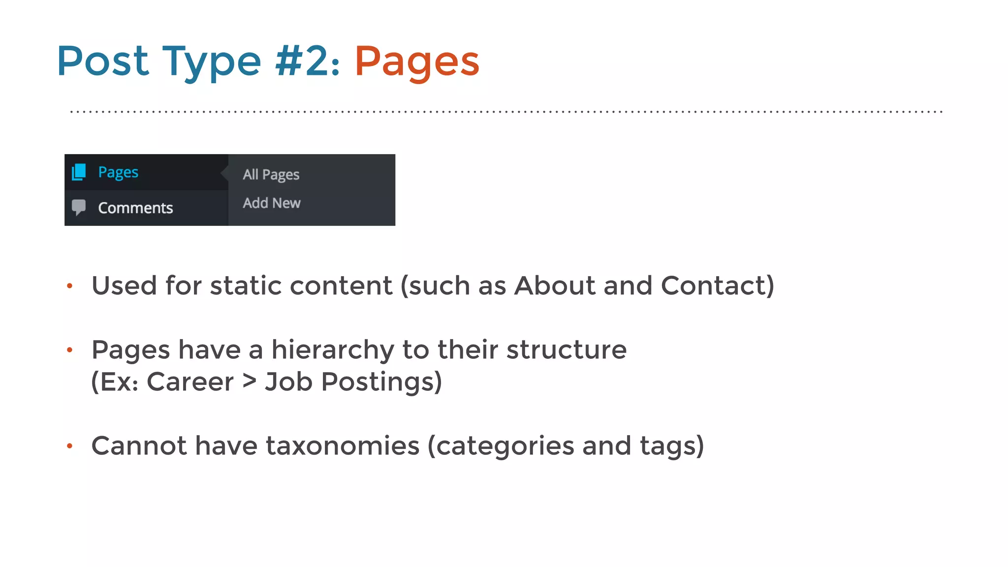 Post Type #2: Pages
• Used for static content (such as About and Contact) 
• Pages have a hierarchy to their structure 
(Ex: Career > Job Postings) 
• Cannot have taxonomies (categories and tags)
 