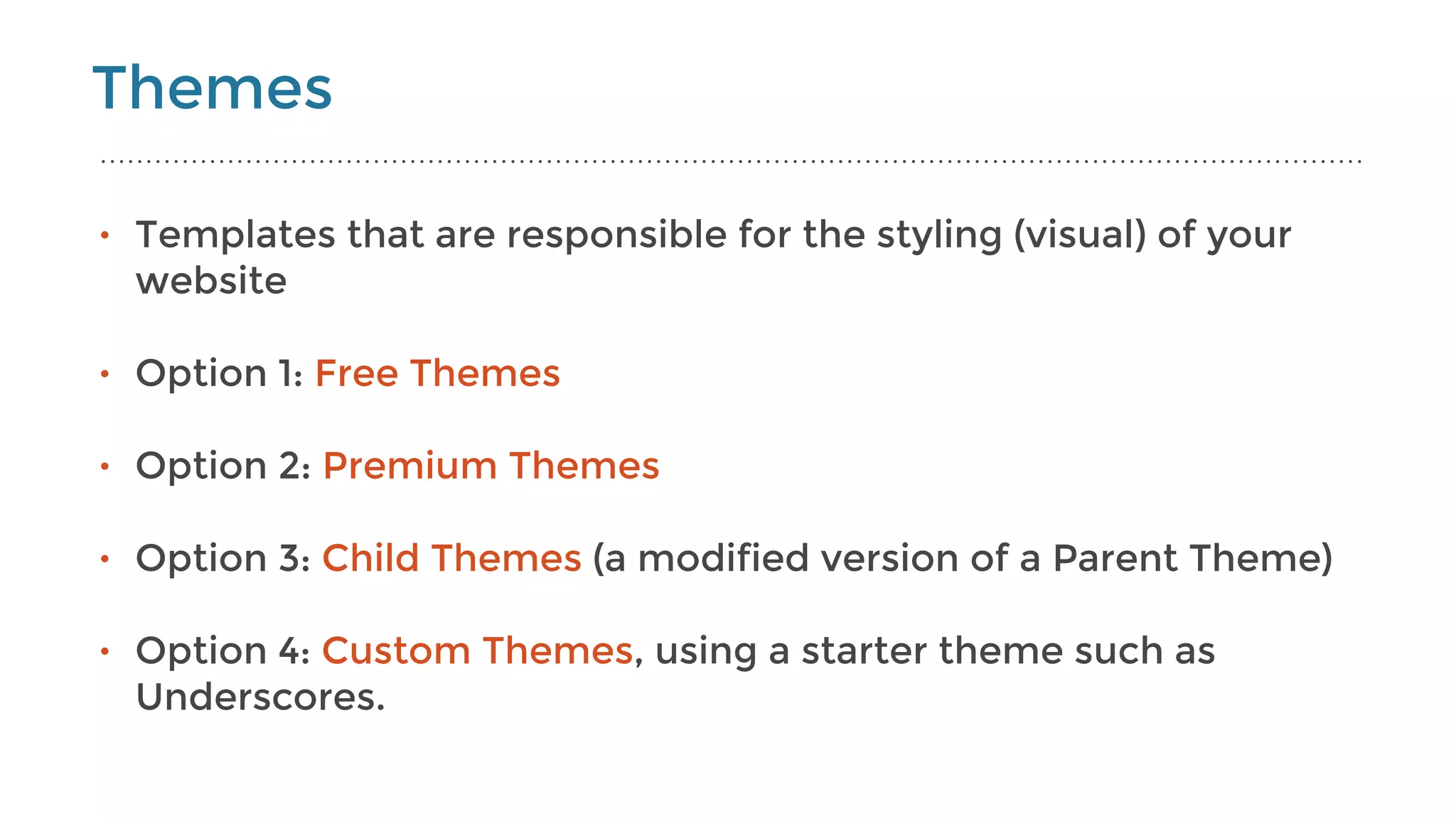 Themes
• Templates that are responsible for the styling (visual) of your
website
• Option 1: Free Themes  
• Option 2: Premium Themes  
• Option 3: Child Themes (a modified version of a Parent Theme) 
• Option 4: Custom Themes, using a starter theme such as
Underscores.
 