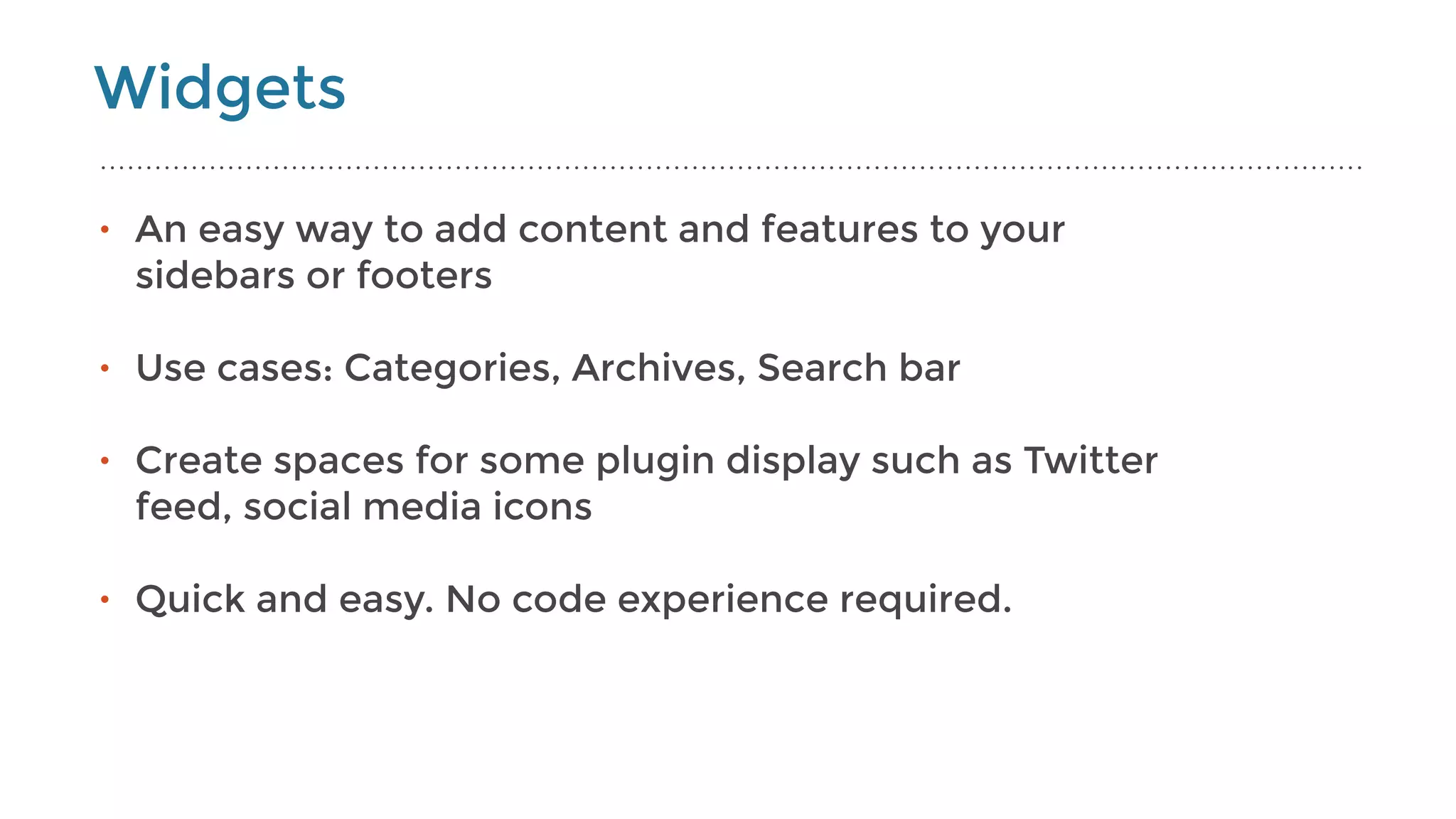 Widgets
• An easy way to add content and features to your
sidebars or footers
• Use cases: Categories, Archives, Search bar 
• Create spaces for some plugin display such as Twitter
feed, social media icons 
• Quick and easy. No code experience required.
 