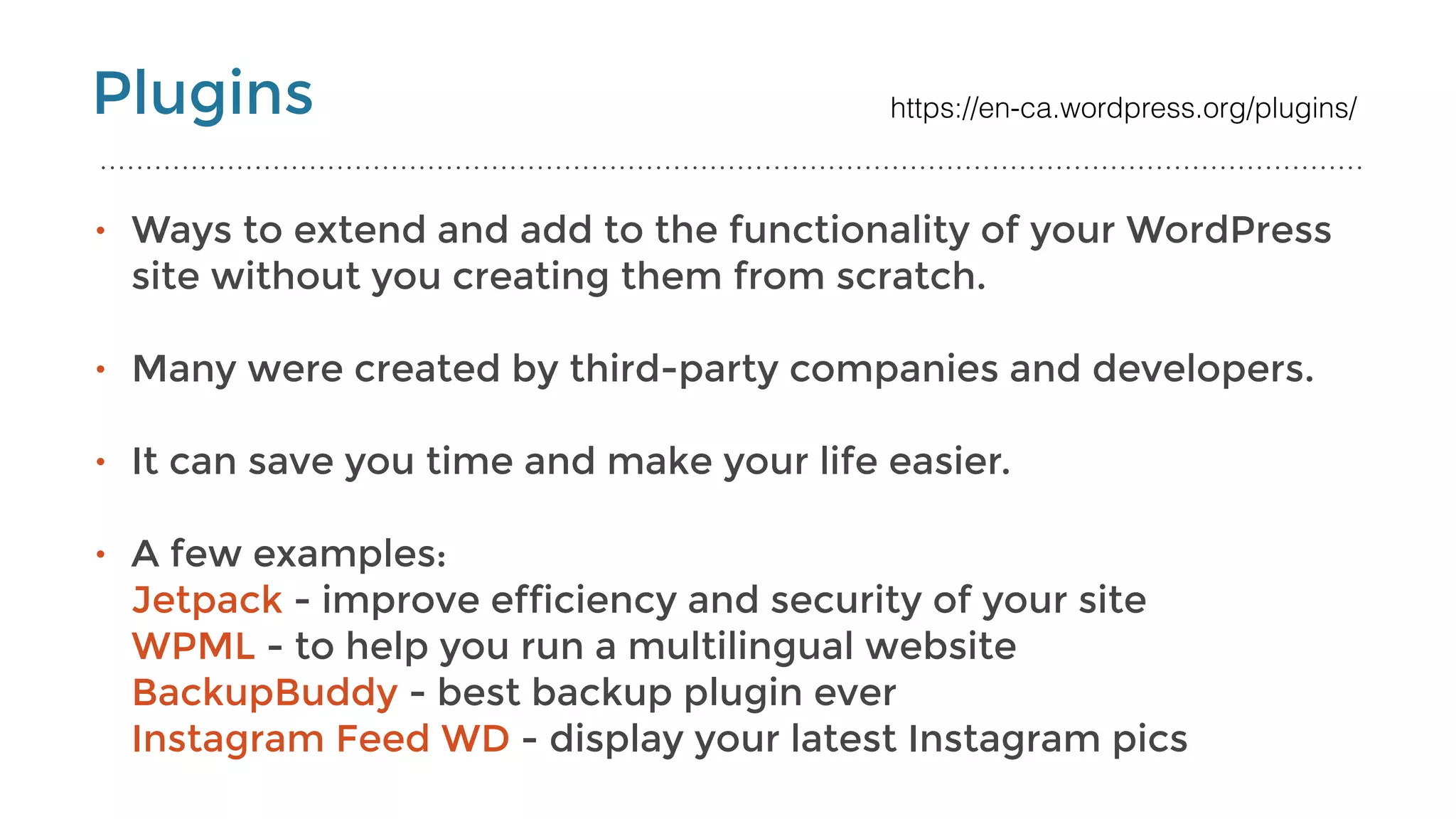Plugins
• Ways to extend and add to the functionality of your WordPress
site without you creating them from scratch.
• Many were created by third-party companies and developers. 
• It can save you time and make your life easier.  
• A few examples: 
Jetpack - improve efficiency and security of your site 
WPML - to help you run a multilingual website 
BackupBuddy - best backup plugin ever 
Instagram Feed WD - display your latest Instagram pics 
https://en-ca.wordpress.org/plugins/
 