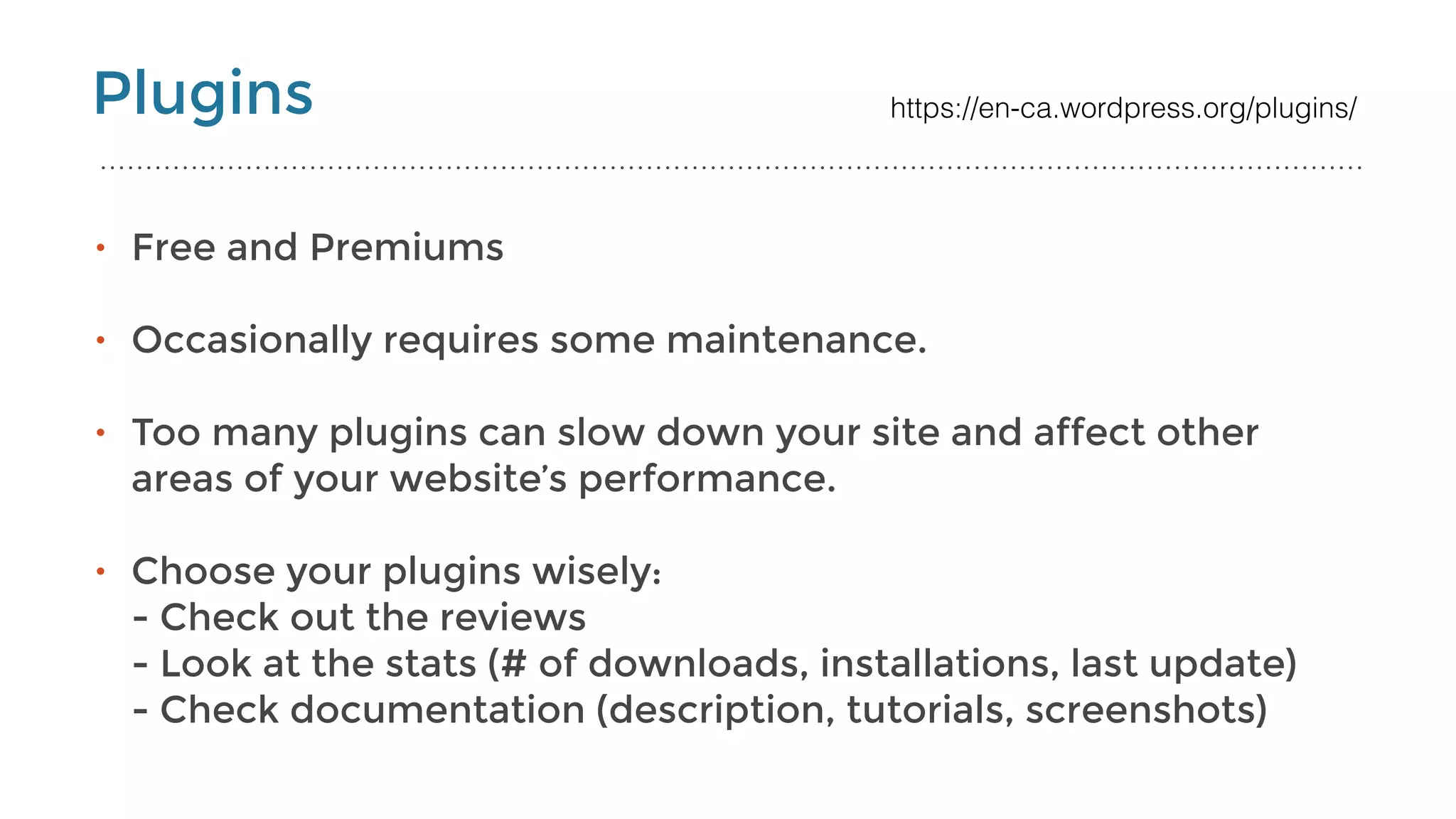 Plugins
• Free and Premiums
• Occasionally requires some maintenance. 
• Too many plugins can slow down your site and affect other
areas of your website’s performance.
• Choose your plugins wisely: 
- Check out the reviews 
- Look at the stats (# of downloads, installations, last update) 
- Check documentation (description, tutorials, screenshots)
https://en-ca.wordpress.org/plugins/
 