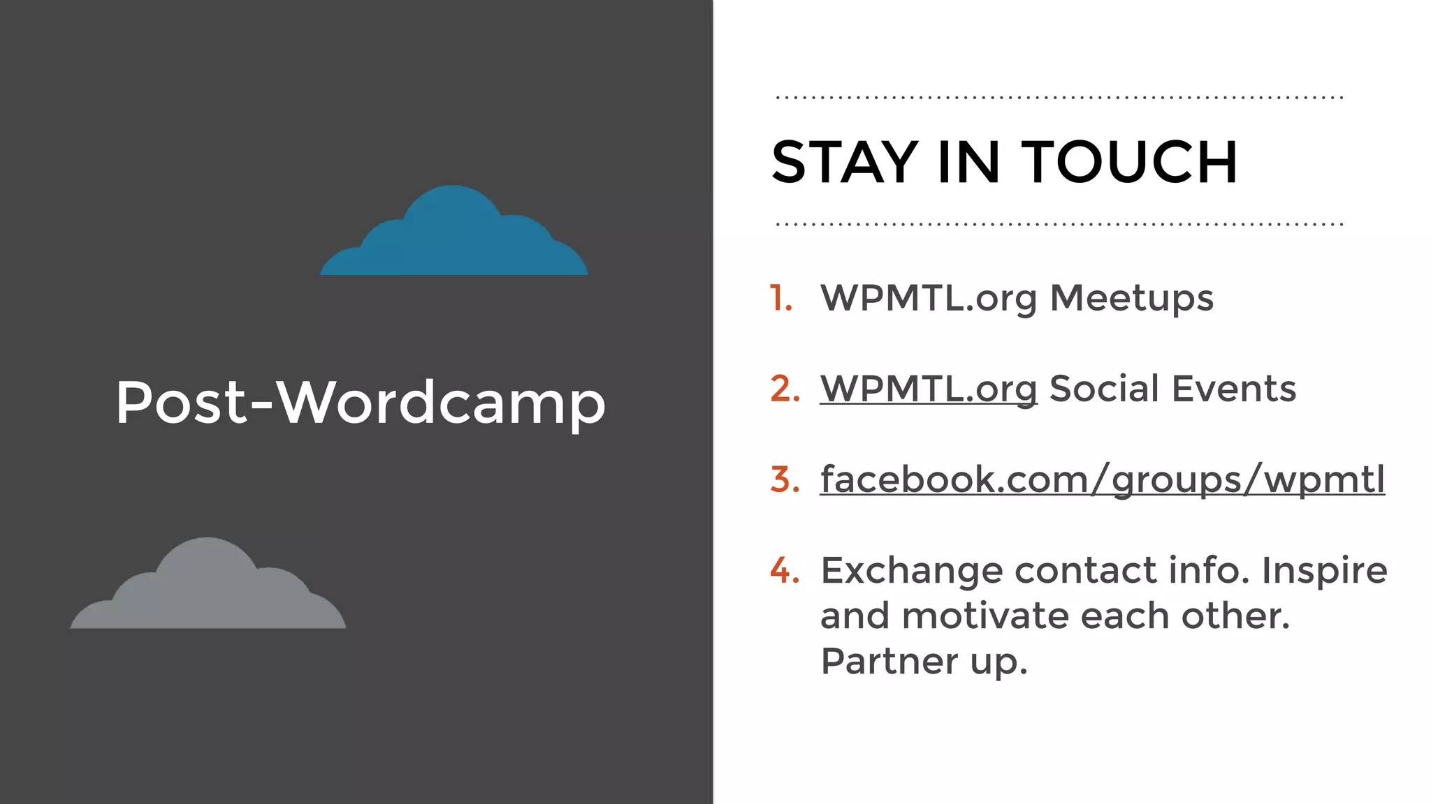 Post-Wordcamp
1. WPMTL.org Meetups
2. WPMTL.org Social Events 
3. facebook.com/groups/wpmtl
4. Exchange contact info. Inspire
and motivate each other.
Partner up.
STAY IN TOUCH
 