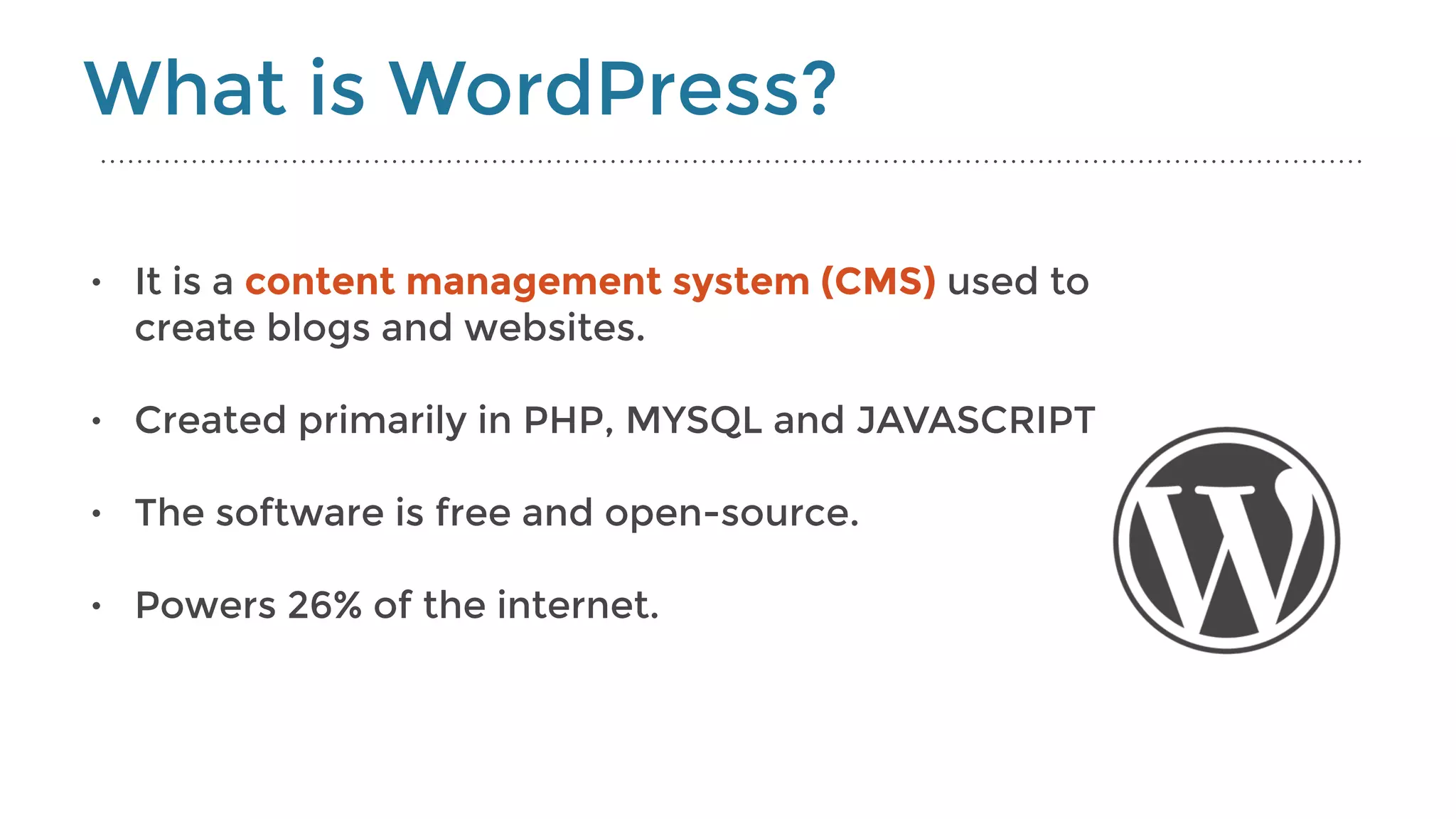• It is a content management system (CMS) used to
create blogs and websites.
• Created primarily in PHP, MYSQL and JAVASCRIPT
• The software is free and open-source.
• Powers 26% of the internet.
What is WordPress?
 