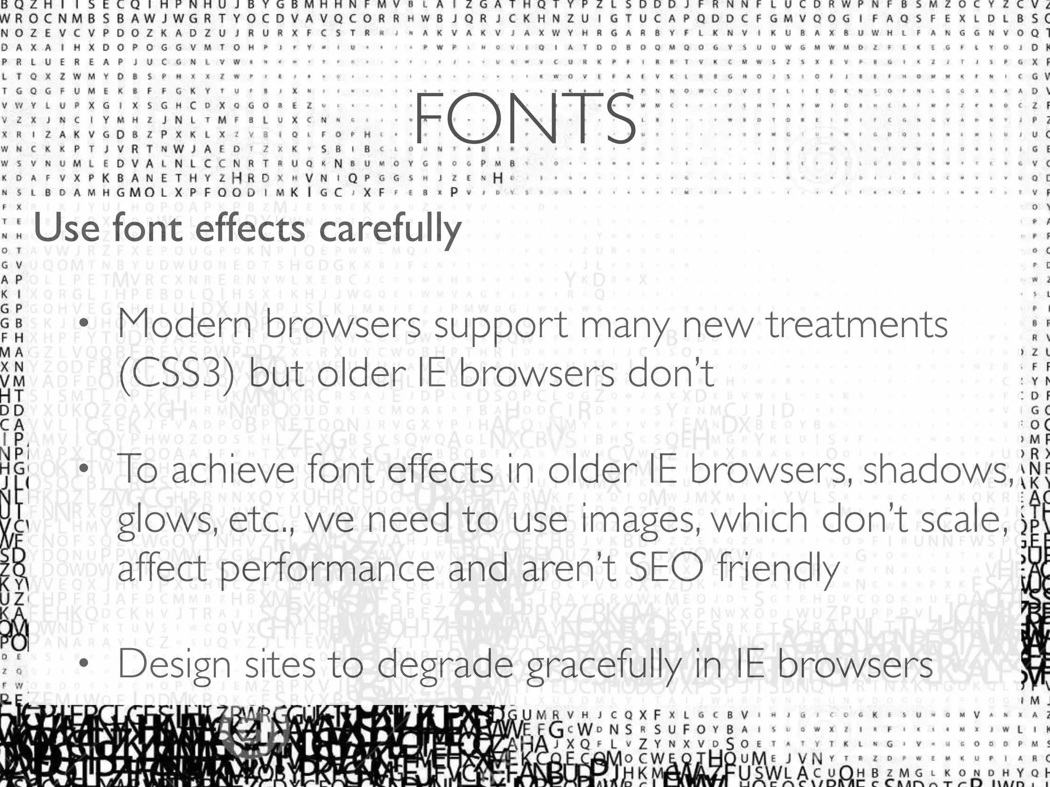FONTS 
Use font effects carefully 
• Modern browsers support many new treatments 
(CSS3) but older IE browsers don’t 
• To achieve font effects in older IE browsers, shadows, 
glows, etc., we need to use images, which don’t scale, 
affect performance and aren’t SEO friendly 
• Design sites to degrade gracefully in IE browsers 
 