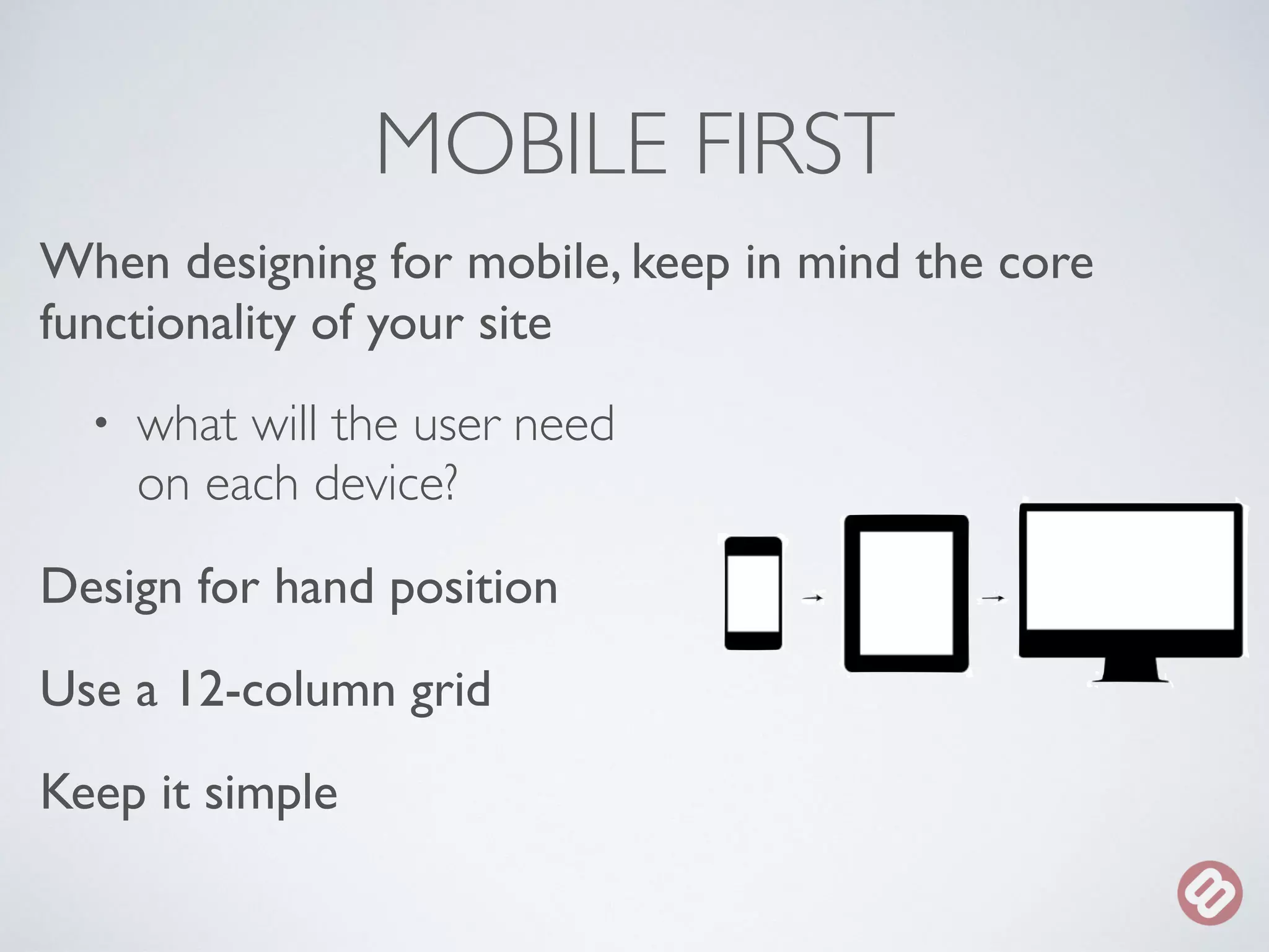MOBILE FIRST 
When designing for mobile, keep in mind the core 
functionality of your site 
• what will the user need 
on each device? 
Design for hand position 
Use a 12-column grid 
Keep it simple 
 