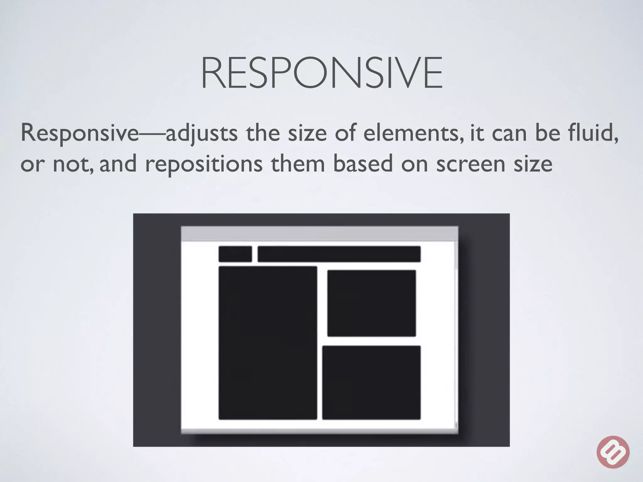 RESPONSIVE 
Responsive—adjusts the size of elements, it can be fluid, 
or not, and repositions them based on screen size 
 