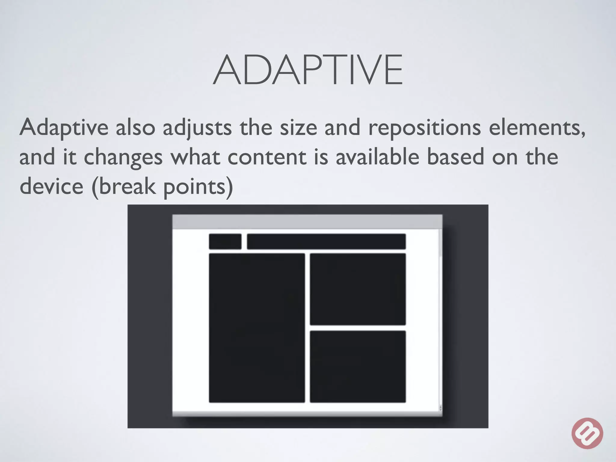 ADAPTIVE 
Adaptive also adjusts the size and repositions elements, 
and it changes what content is available based on the 
device (break points) 
 