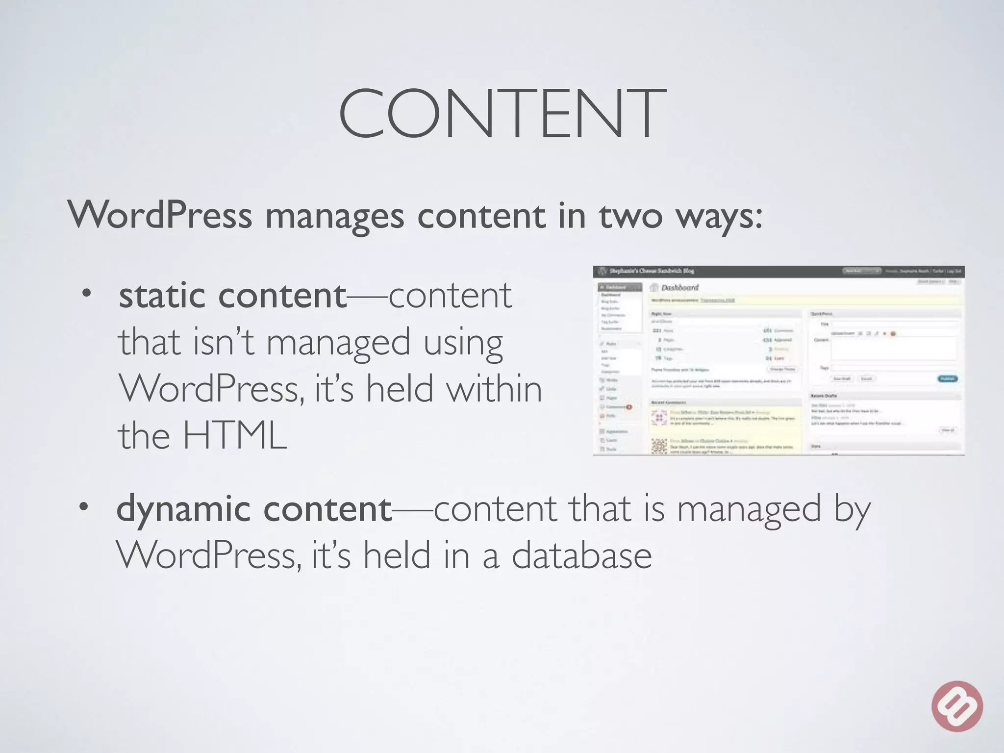 CONTENT 
WordPress manages content in two ways: 
• static content—content 
that isn’t managed using 
WordPress, it’s held within 
the HTML 
• dynamic content—content that is managed by 
WordPress, it’s held in a database 
 