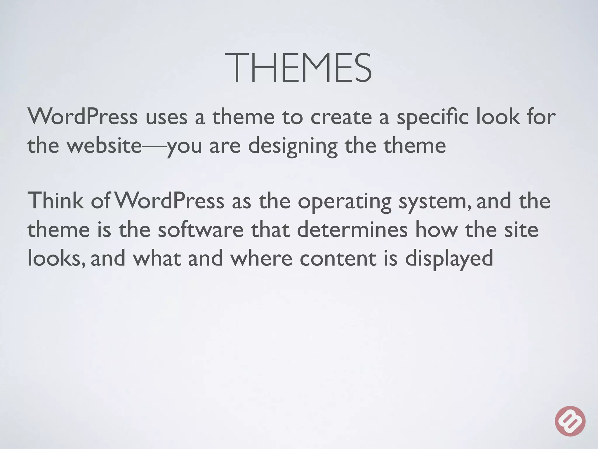 THEMES 
WordPress uses a theme to create a specific look for 
the website—you are designing the theme 
Think of WordPress as the operating system, and the 
theme is the software that determines how the site 
looks, and what and where content is displayed 
 