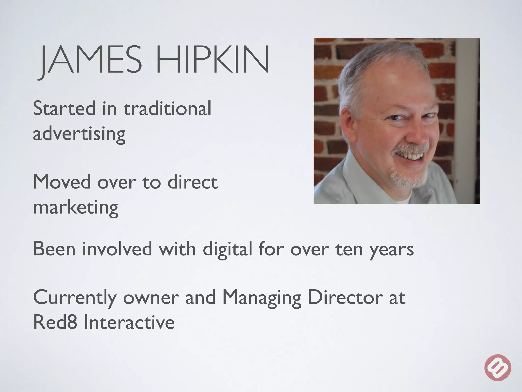 JAMES HIPKIN 
Started in traditional 
advertising 
Moved over to direct 
marketing 
Been involved with digital for over ten years 
Currently owner and Managing Director at 
Red8 Interactive 
 