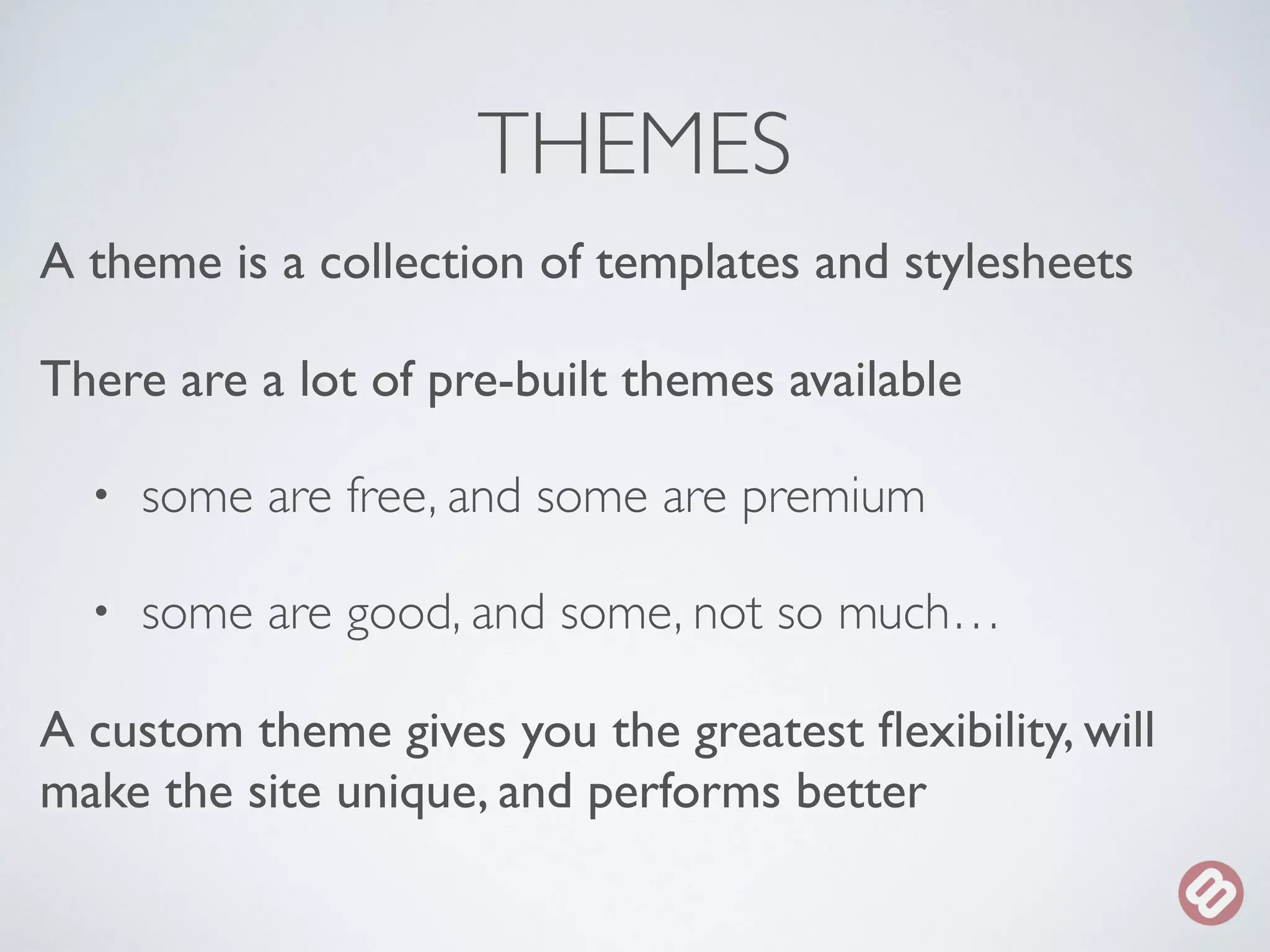 THEMES 
A theme is a collection of templates and stylesheets 
There are a lot of pre-built themes available 
• some are free, and some are premium 
• some are good, and some, not so much… 
A custom theme gives you the greatest flexibility, will 
make the site unique, and performs better 
 