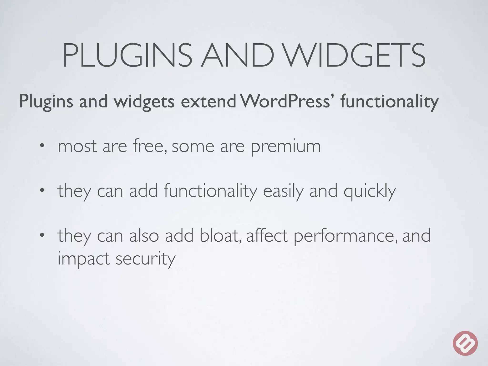 PLUGINS AND WIDGETS 
Plugins and widgets extend WordPress’ functionality 
• most are free, some are premium 
• they can add functionality easily and quickly 
• they can also add bloat, affect performance, and 
impact security 
 