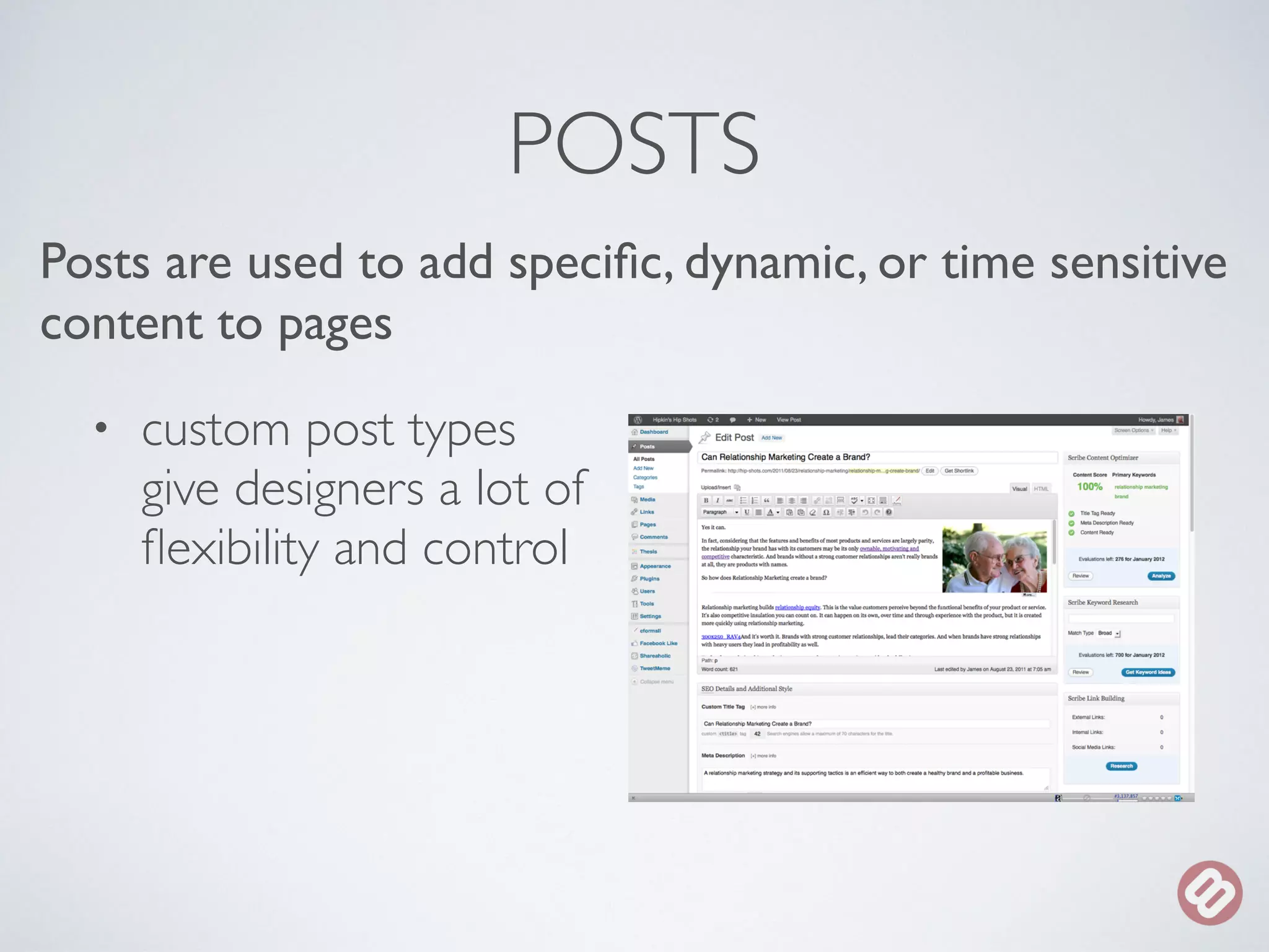 POSTS 
Posts are used to add specific, dynamic, or time sensitive 
content to pages 
• custom post types 
give designers a lot of 
flexibility and control 
 