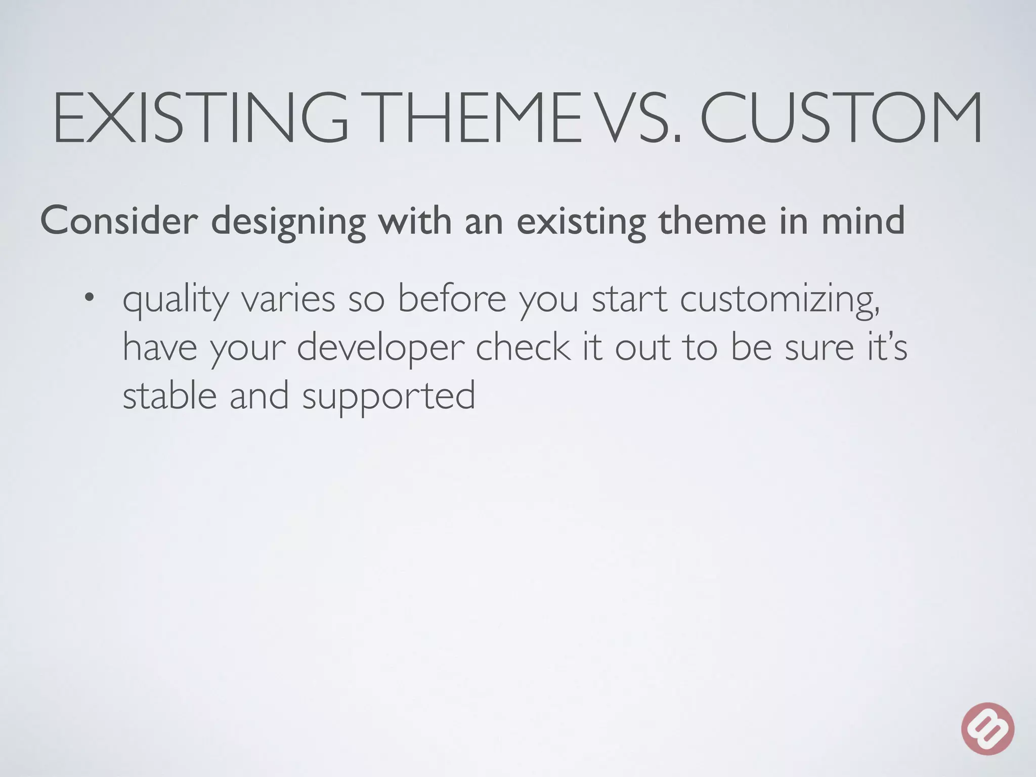 EXISTING THEME VS. CUSTOM 
Consider designing with an existing theme in mind 
• quality varies so before you start customizing, 
have your developer check it out to be sure it’s 
stable and supported 
 