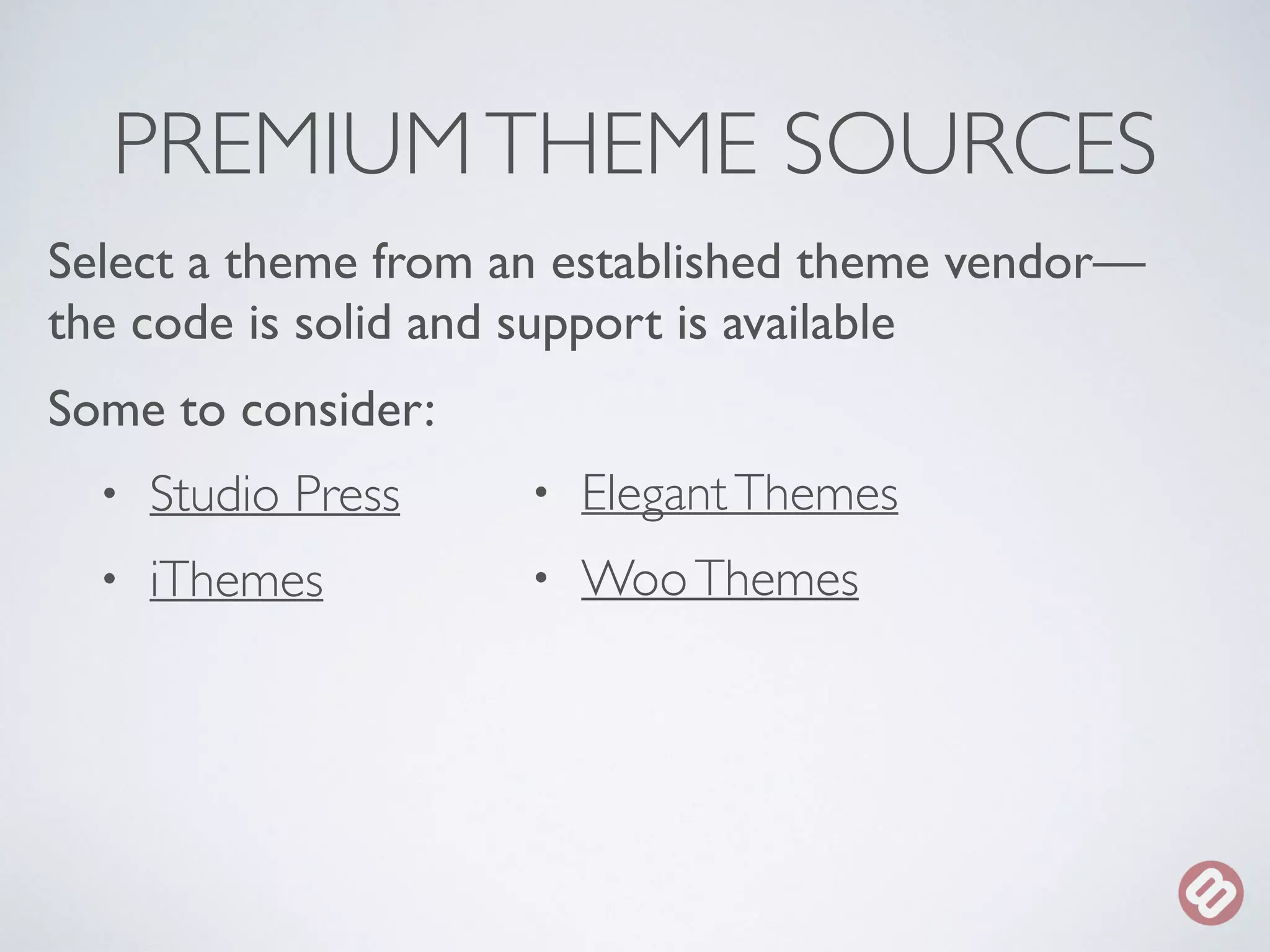 PREMIUM THEME SOURCES 
Select a theme from an established theme vendor— 
the code is solid and support is available 
Some to consider: 
• Studio Press 
• iThemes 
• Elegant Themes 
• Woo Themes 
 