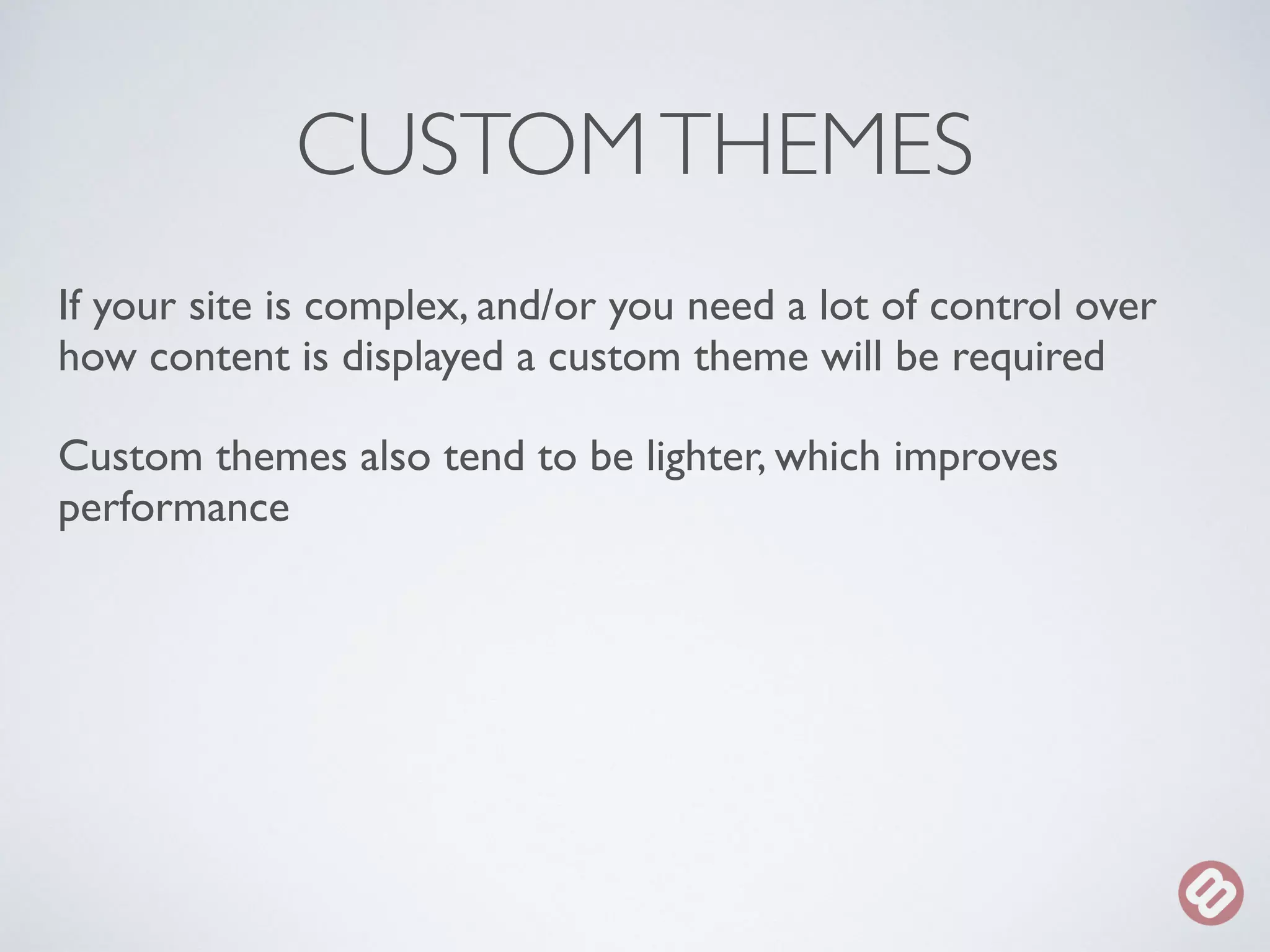 CUSTOM THEMES 
If your site is complex, and/or you need a lot of control over 
how content is displayed a custom theme will be required 
Custom themes also tend to be lighter, which improves 
performance 
 