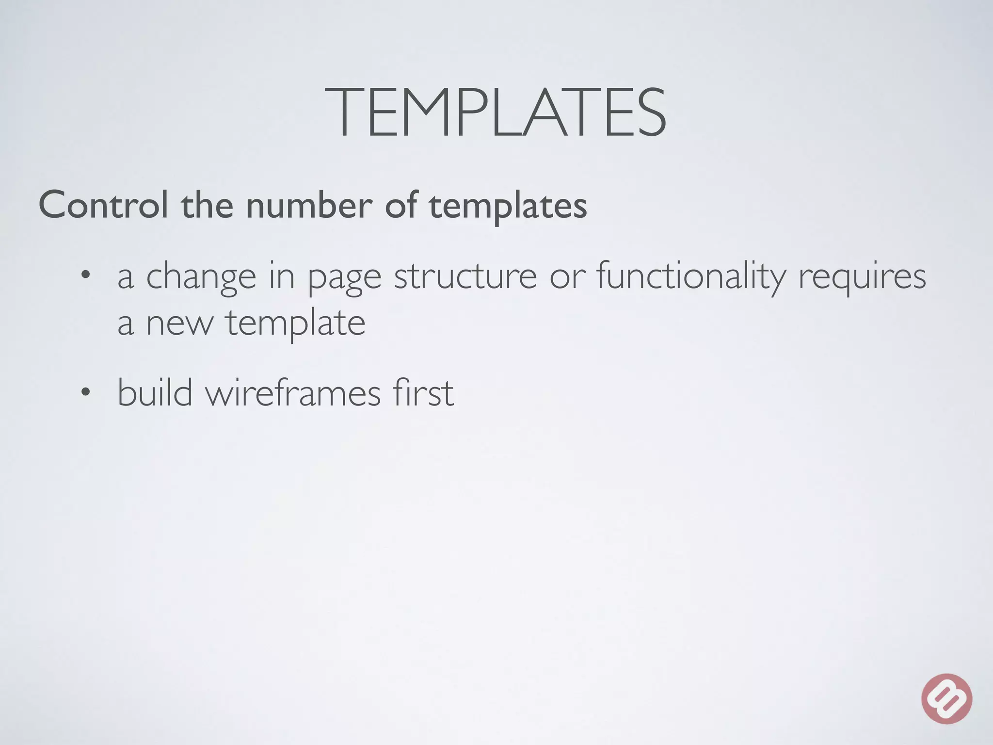 TEMPLATES 
Control the number of templates 
• a change in page structure or functionality requires 
a new template 
• build wireframes first 
 