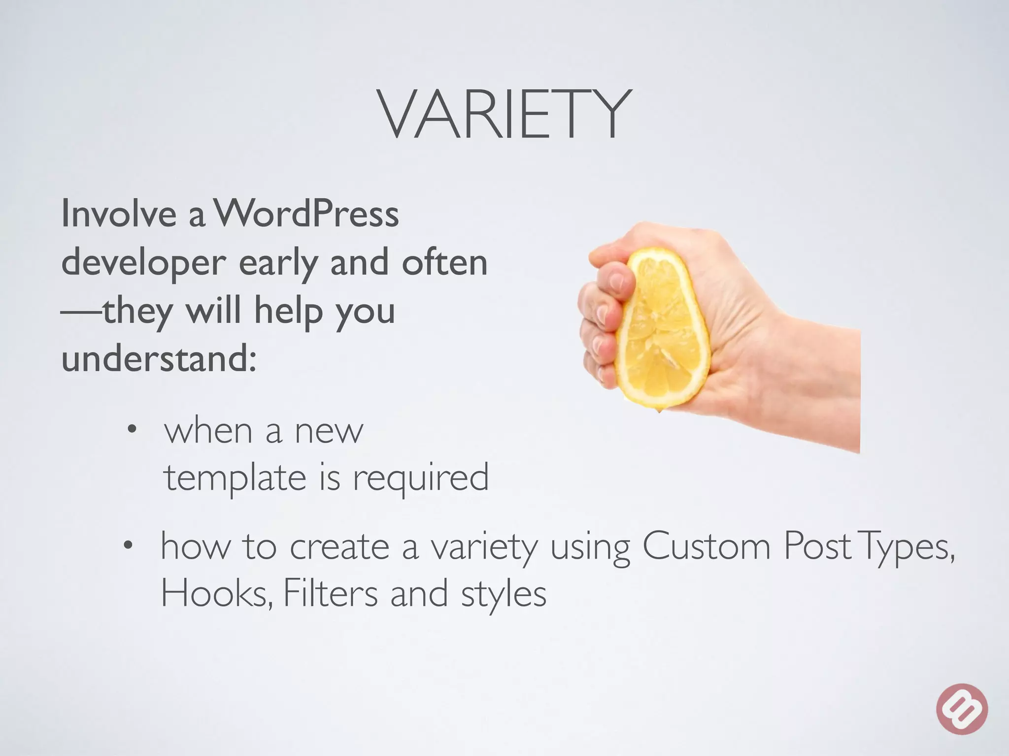 VARIETY 
Involve a WordPress 
developer early and often 
—they will help you 
understand: 
• when a new 
template is required 
• how to create a variety using Custom Post Types, 
Hooks, Filters and styles 
 