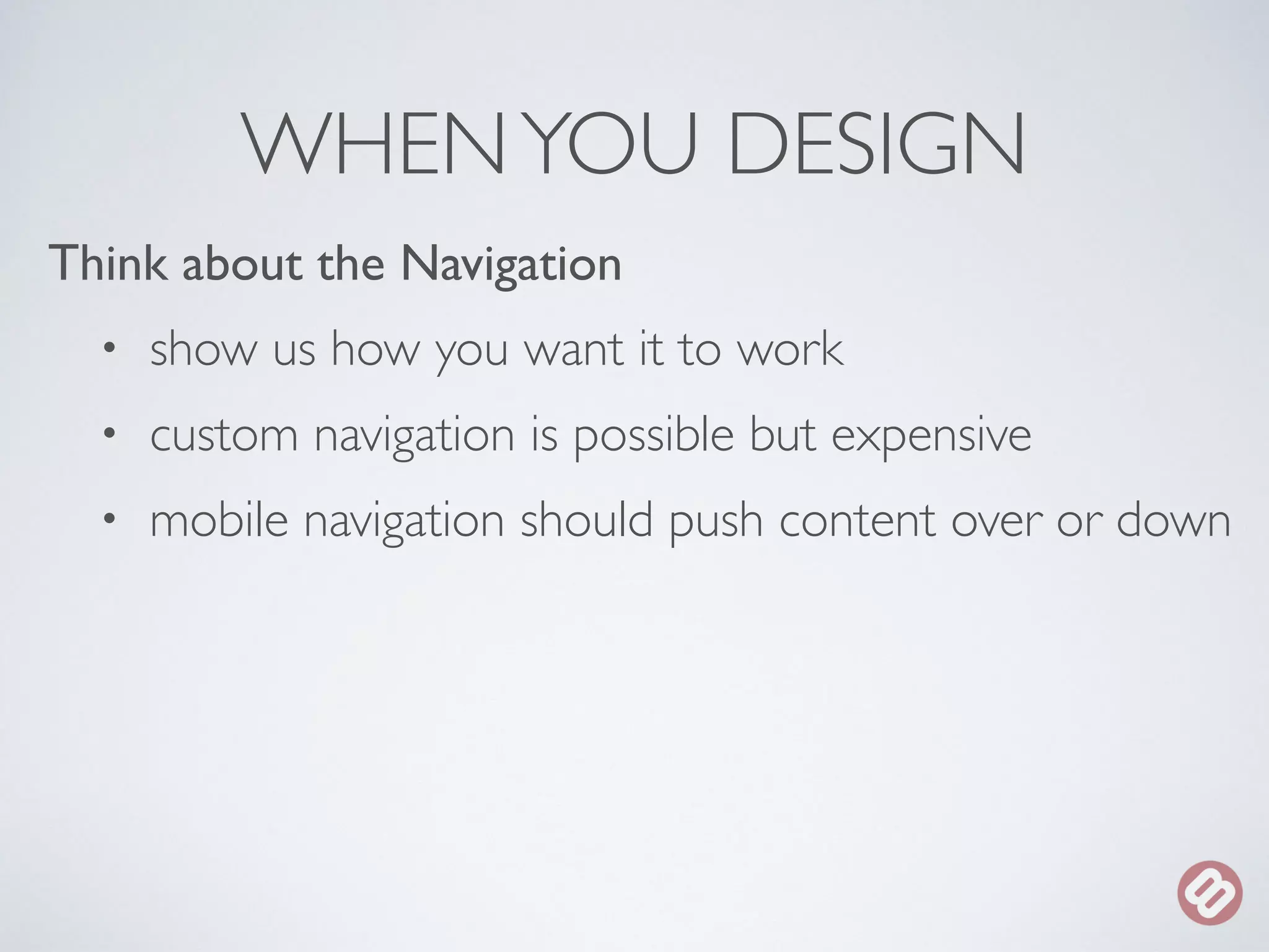 WHEN YOU DESIGN 
Think about the Navigation 
• show us how you want it to work 
• custom navigation is possible but expensive 
• mobile navigation should push content over or down 
 