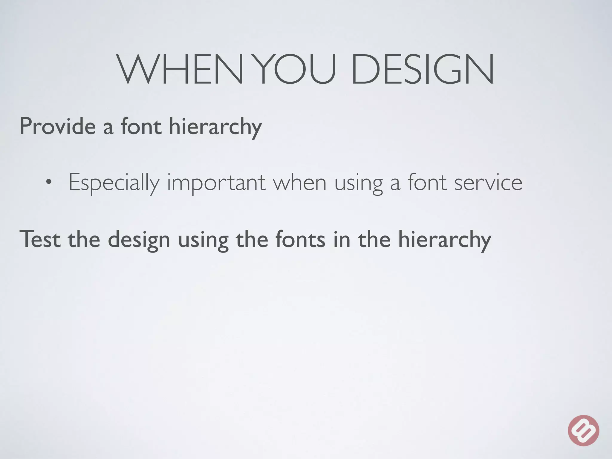 WHEN YOU DESIGN 
Provide a font hierarchy 
• Especially important when using a font service 
Test the design using the fonts in the hierarchy 
 