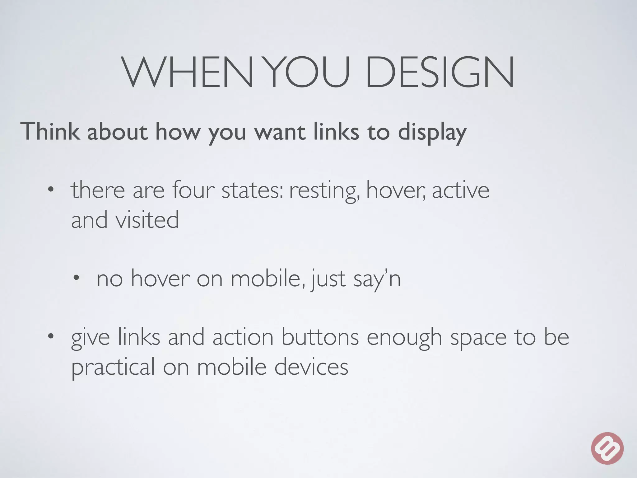 WHEN YOU DESIGN 
Think about how you want links to display 
• there are four states: resting, hover, active 
and visited 
• no hover on mobile, just say’n 
• give links and action buttons enough space to be 
practical on mobile devices 
 