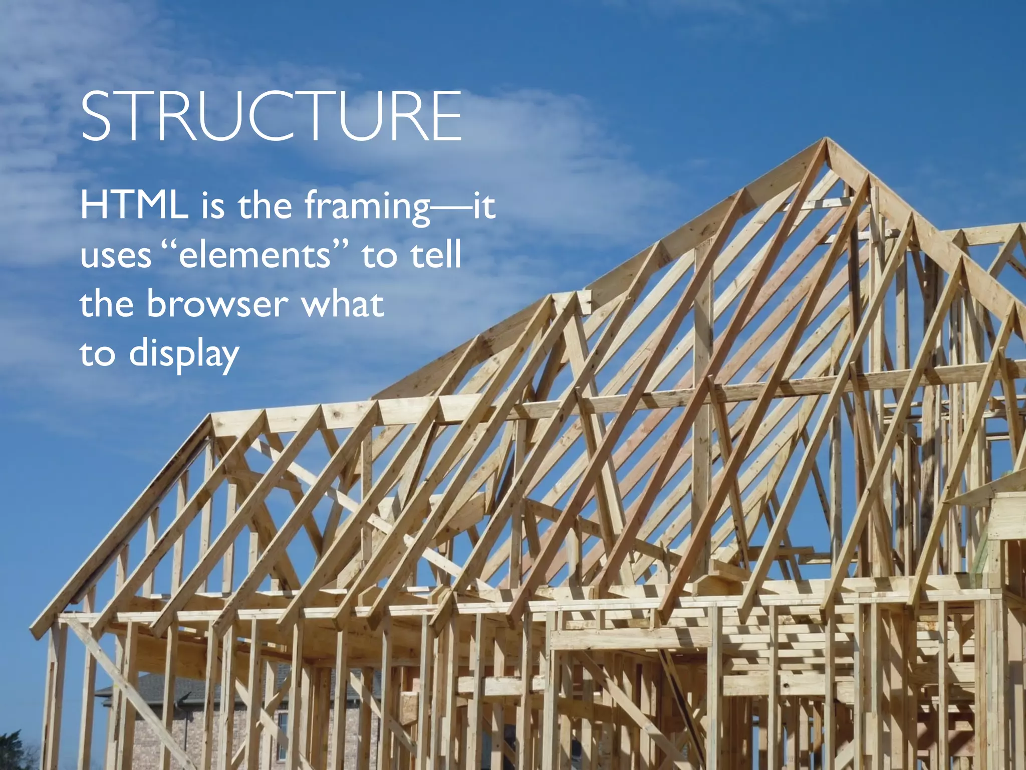 STRUCTURE 
HTML is the framing—it 
uses “elements” to tell 
the browser what 
to display 
 
