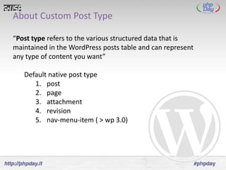 About Custom Post Type

“Post type refers to the various structured data that is
maintained in the WordPress posts table and can represent
any type of content you want”

   Default native post type
      1. post
      2. page
      3. attachment
      4. revision
      5. nav-menu-item ( > wp 3.0)
 