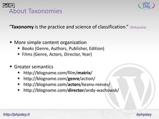 About Taxonomies

“Taxonomy is the practice and science of classification.” (Wikipedia)

 More simple content organization
     Books (Genre, Authors, Publisher, Edition)
     Films (Genre, Actors, Director, Year)

 Greater semantics
       http://blogname.com/film/matrix/
       http://blogname.com/genre/action/
       http://blogname.com/actors/keanu-reeves/
       http://blogname.com/director/andy-wachowsk/
 