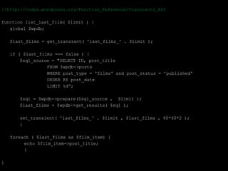//http://codex.wordpress.org/Function_Reference/Transients_API

function list_last_film( $limit ) {
   global $wpdb;

    $last_films = get_transient( 'last_films_' . $limit );

    if ( $last_films === false ) {
        $sql_source = "SELECT ID, post_title
                  FROM $wpdb->posts
                  WHERE post_type = 'films' and post_status = 'published'
                  ORDER BY post_date
                  LIMIT %d“;

       $sql = $wpdb->prepare($sql_source , $limit );
       $last_films = $wpdb->get_results( $sql );

       set_transient( 'last_films_' . $limit , $last_films , 60*60*2 );
       }

    foreach ( $last_films as $film_item) {
         echo $film_item->post_title;
         }

}
 
