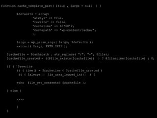 function cache_template_part( $file , $args = null   ) {

        $defaults = array(
                 'always' => true,
                 'rewrite' => false,
                 'cachetime' => 60*60*2,
                 'cachepath' => 'wp-content/cache/',
                 );

        $args = wp_parse_args( $args, $defaults );
        extract( $args, EXTR_SKIP );

   $cachefile = $cachepath . str_replace( "/", "-", $file);
   $cachefile_created = ((@file_exists($cachefile)) ) ? @filemtime($cachefile) : 0;

   if ( !$rewrite
        && ( time() - $cachetime < $cachefile_created )
         && ( $always || !is_user_logged_in()) ) {

        echo   file_get_contents( $cachefile );

   } else {

        ....

        }
   }
 